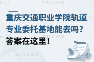 重慶交通職業(yè)學(xué)院軌道專業(yè)委托基地能去嗎?答案在這里！